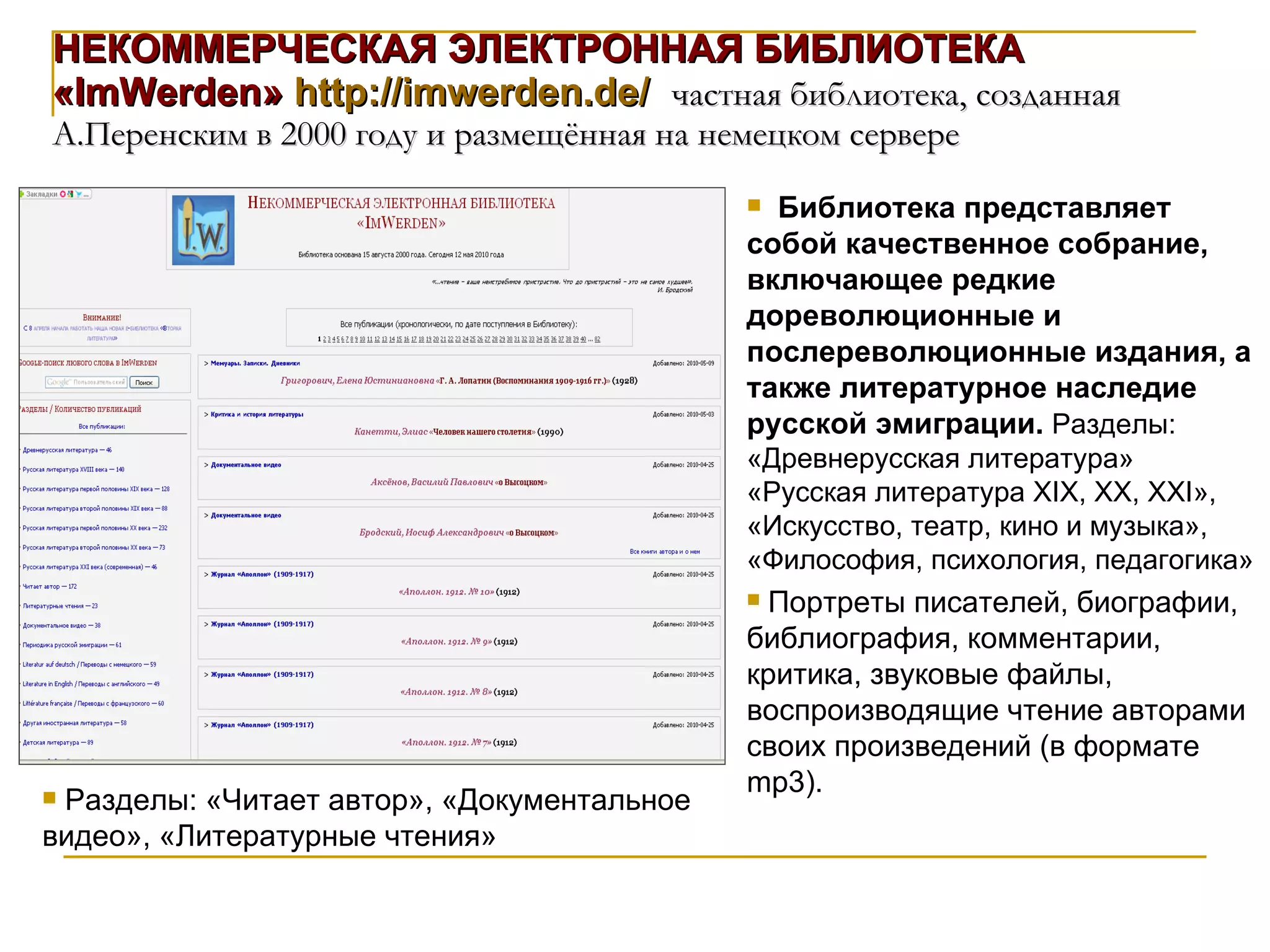 НЕКОММЕРЧЕСКАЯ ЭЛЕКТРОННАЯ БИБЛИОТЕКА «ImWerden»  http://imwerden.de/   частная библиотека, созданная А.Перенским в 2000 году и размещённая на немецком сервере Библиотека представляет собой качественное собрание, включающее редкие дореволюционные и послереволюционные издания, а также литературное наследие русской эмиграции.  Разделы: «Древнерусская литература» «Русская литература Х I Х, ХХ, ХХ I », «Искусство, театр, кино и музыка», «Философия, психология, педагогика»  Портреты писателей, биографии, библиография, комментарии, критика, звуковые файлы, воспроизводящие чтение авторами своих произведений (в формате mp3).  Разделы: «Читает автор», «Документальное видео», «Литературные чтения» 