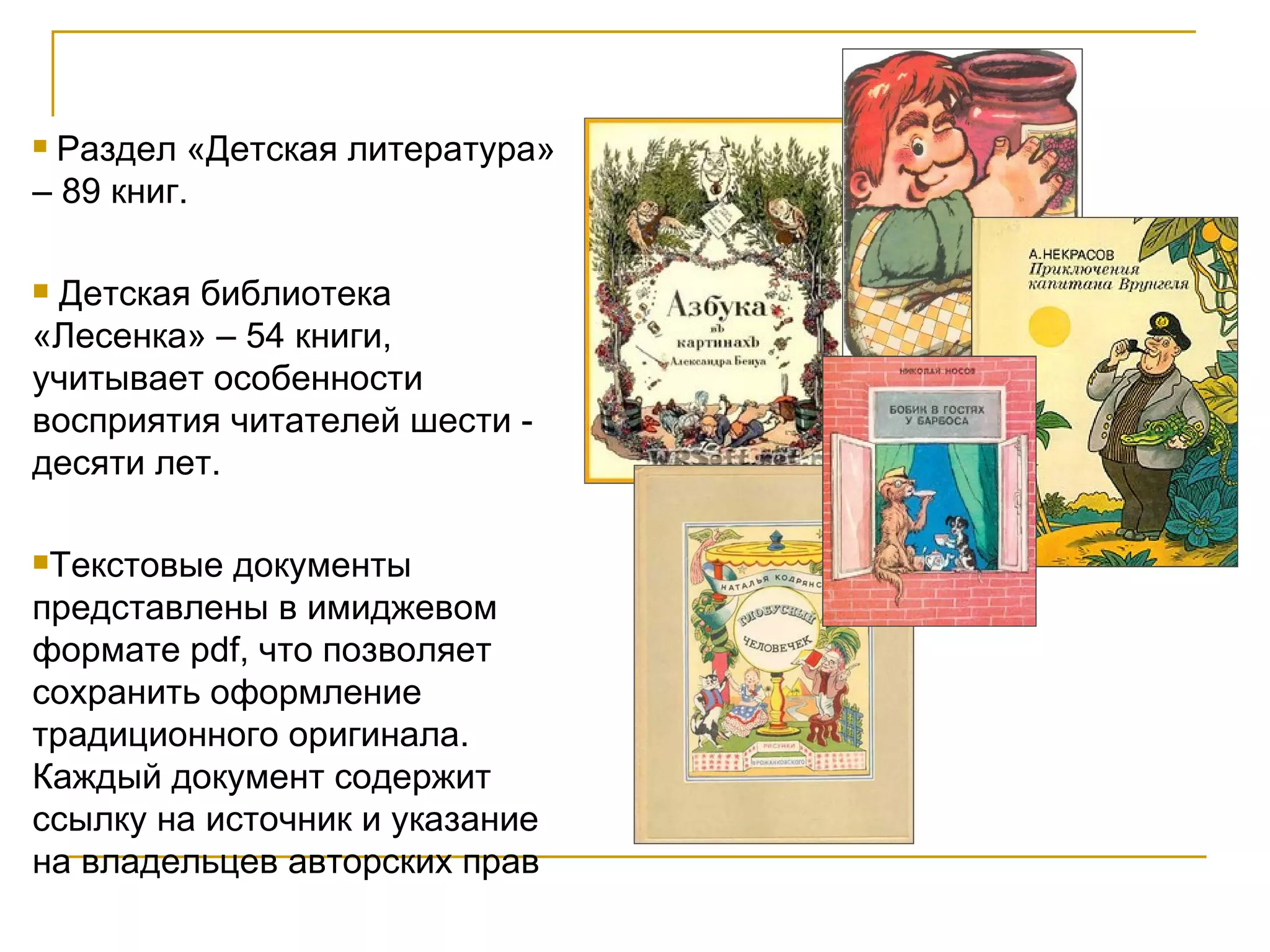 Раздел «Детская литература» – 89 книг. Детская библиотека  «Лесенка» – 54 книги, учитывает особенности восприятия читателей шести - десяти лет.  Текстовые документы представлены в имиджевом формате pdf, что позволяет сохранить оформление традиционного оригинала. Каждый документ содержит ссылку на источник и указание на владельцев авторских прав  