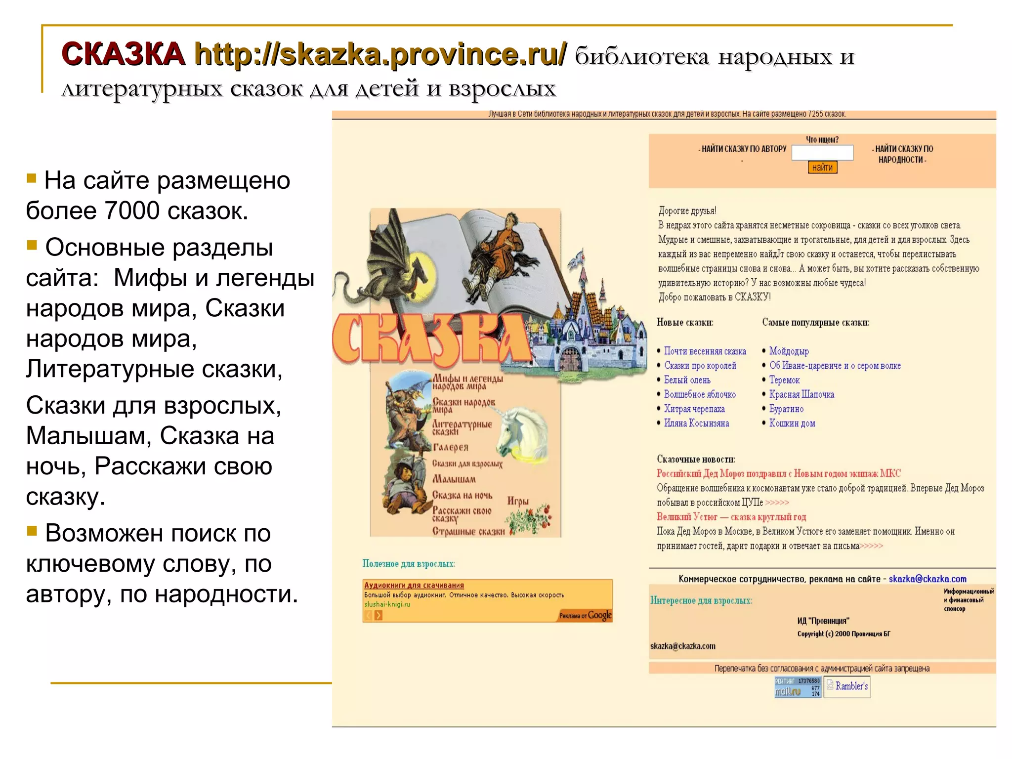 СКАЗКА  http://skazka.province.ru/   библиотека   народных и литературных сказок для детей и взрослых На сайте размещено более 7000 сказок. Основные разделы сайта:  Мифы и легенды народов мира, Сказки народов мира, Литературные сказки,  Сказки для взрослых, Малышам, Сказка на ночь, Расскажи свою сказку. Возможен поиск по ключевому слову, по автору, по народности. 