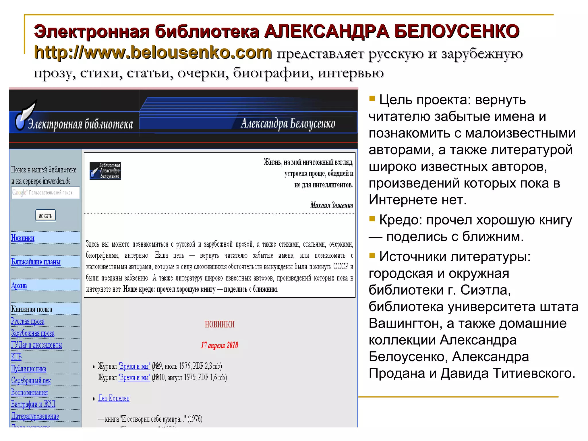 Электронная библиотека АЛЕКСАНДРА БЕЛОУСЕНКО http://www.belousenko.com   представляет русскую и зарубежную прозу, стихи, статьи, очерки, биографии, интервью  Цель проекта: вернуть читателю забытые имена и познакомить с малоизвестными авторами, а также литературой широко известных авторов, произведений которых пока в Интернете нет. Кредо: прочел хорошую книгу — поделись с ближним. Источники литературы: городская и окружная библиотеки г. Сиэтла, библиотека университета штата Вашингтон, а также домашние коллекции Александра Белоусенко, Александра Продана и Давида Титиевского. 