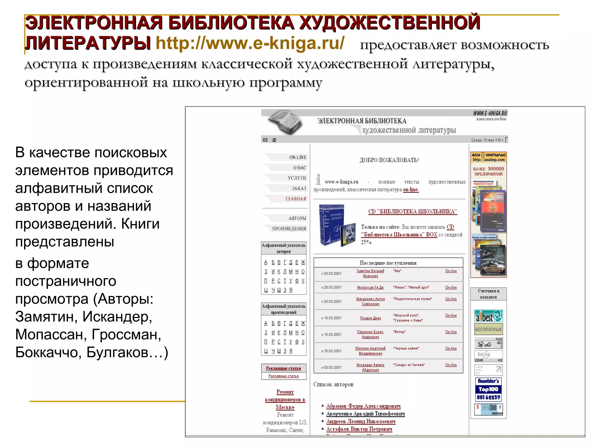 ЭЛЕКТРОННАЯ БИБЛИОТЕКА ХУДОЖЕСТВЕННОЙ ЛИТЕРАТУРЫ   http://www.e-kniga.ru/   предоставляет возможность доступа к произведениям классической художественной литературы, ориентированной на школьную программу В качестве поисковых элементов приводится алфавитный список авторов и названий произведений. Книги представлены  в формате постраничного просмотра (Авторы: Замятин, Искандер, Мопассан, Гроссман, Боккаччо, Булгаков…) 