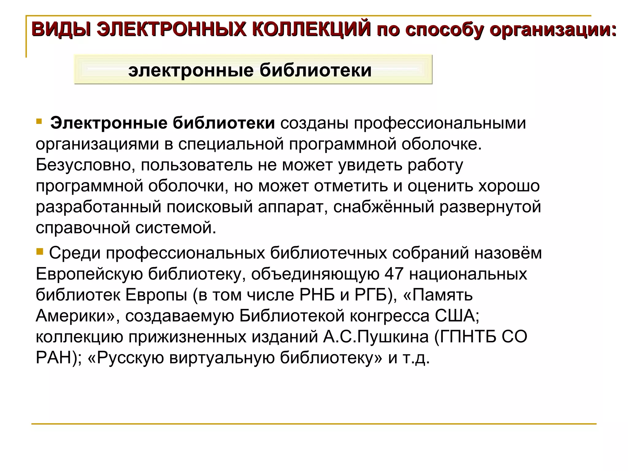 ВИДЫ ЭЛЕКТРОННЫХ КОЛЛЕКЦИЙ по способу организации: электронные библиотеки   Электронные библиотеки  созданы профессиональными организациями в специальной программной оболочке. Безусловно, пользователь не может увидеть работу программной оболочки, но может отметить и оценить хорошо разработанный поисковый аппарат, снабжённый развернутой справочной системой. Среди профессиональных библиотечных собраний назовём Европейскую библиотеку, объединяющую 47 национальных библиотек Европы (в том числе РНБ и РГБ), «Память Америки», создаваемую Библиотекой конгресса США; коллекцию прижизненных изданий А.С.Пушкина (ГПНТБ СО РАН); «Русскую виртуальную библиотеку» и т.д. 