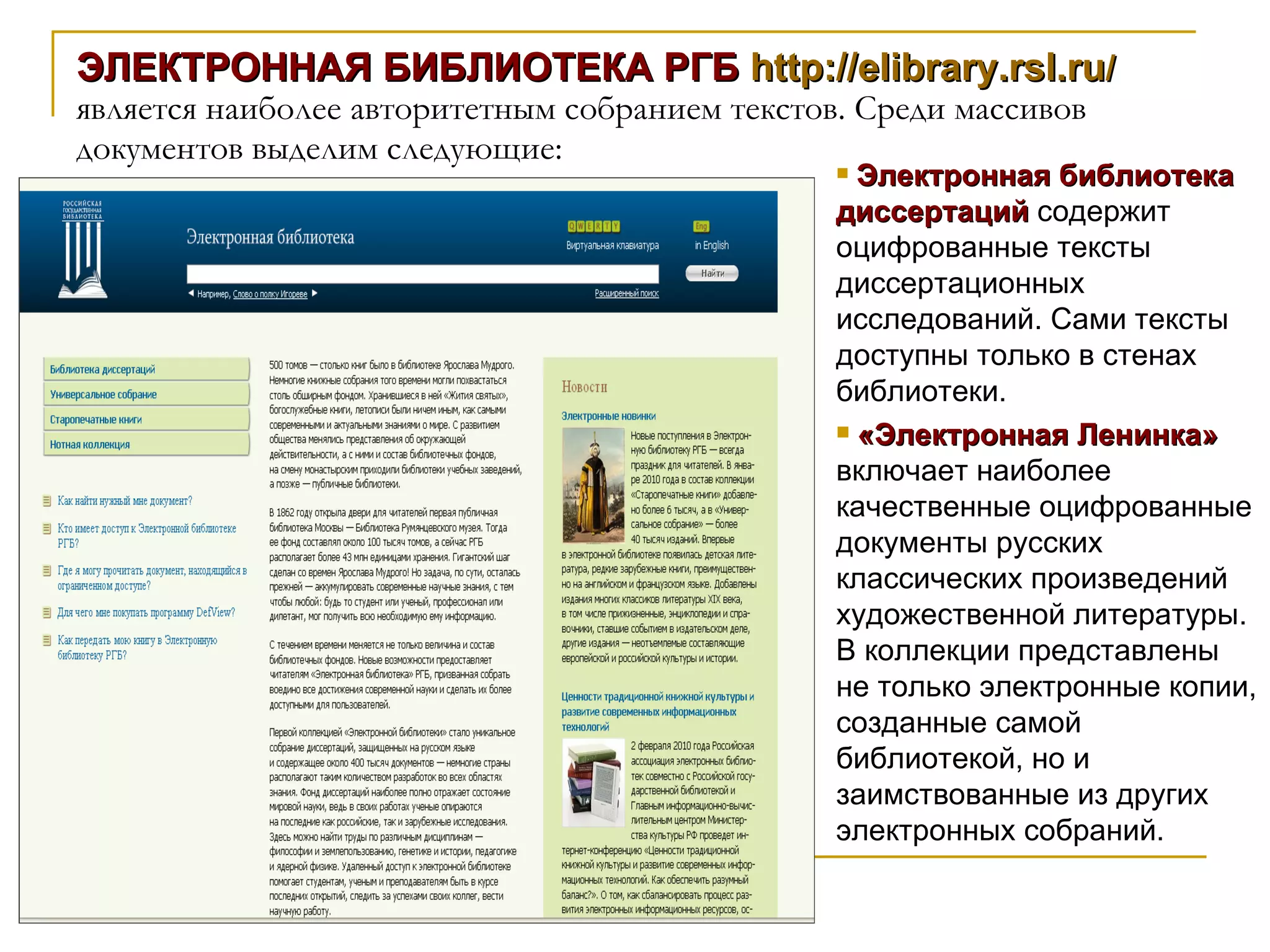 ЭЛЕКТРОННАЯ БИБЛИОТЕКА РГБ  http://elibrary.rsl.ru /   является наиболее авторитетным собранием текстов. Среди массивов документов выделим следующие:  Электронная библиотека диссертаций  содержит оцифрованные тексты диссертационных исследований. Сами тексты доступны только в стенах библиотеки. «Электронная Ленинка»  включает наиболее качественные оцифрованные документы русских классических произведений художественной литературы. В коллекции представлены не только электронные копии, созданные самой библиотекой, но и заимствованные из других электронных собраний. 