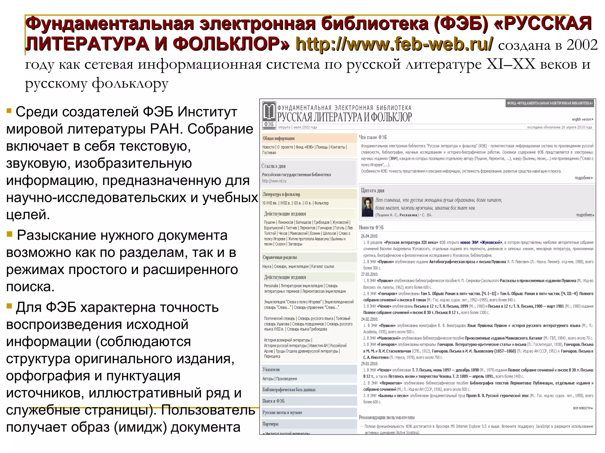 Фундаментальная электронная библиотека (ФЭБ) «РУССКАЯ ЛИТЕРАТУРА И ФОЛЬКЛОР»   http://www.feb-web.ru/   создана в 2002 году как сетевая информационная система по русской литературе XI–XX веков и русскому фольклору Среди создателей ФЭБ Институт мировой литературы РАН. Собрание включает в себя текстовую, звуковую, изобразительную информацию, предназначенную для научно-исследовательских и учебных целей. Разыскание нужного документа возможно как по разделам, так и в режимах простого и расширенного поиска.  Для ФЭБ характерна точность воспроизведения исходной информации (соблюдаются структура оригинального издания, орфография и пунктуация источников, иллюстративный ряд и служебные страницы). Пользователь получает образ (имидж) документа 