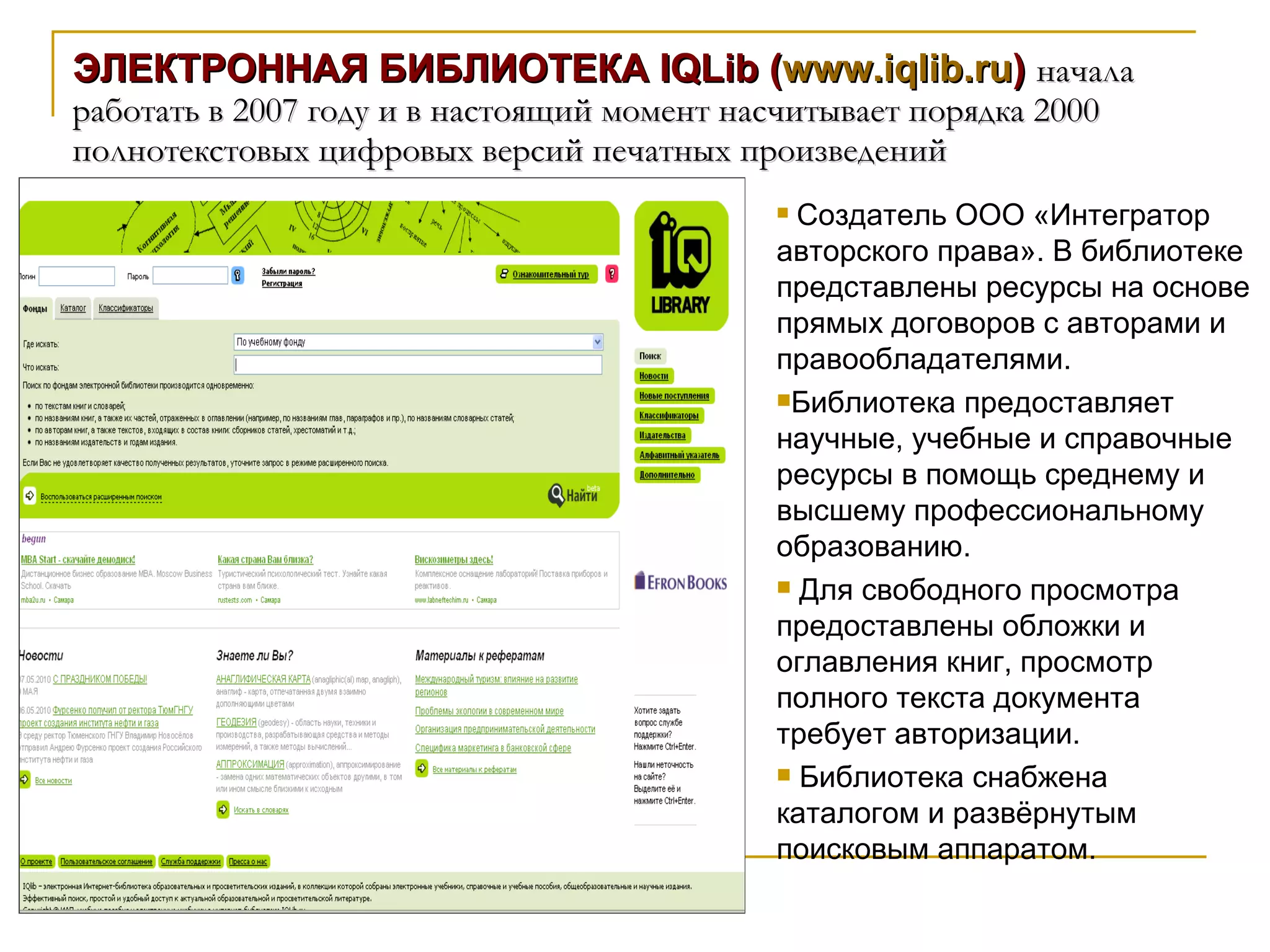 ЭЛЕКТРОННАЯ БИБЛИОТЕКА IQLib ( www.iqlib.ru )  начала работать в 2007 году и в настоящий момент насчитывает порядка 2000 полнотекстовых цифровых версий печатных произведений Создатель ООО «Интегратор авторского права». В библиотеке представлены ресурсы на основе прямых договоров с авторами и правообладателями.  Библиотека предоставляет научные, учебные и справочные ресурсы в помощь среднему и высшему профессиональному образованию. Для свободного просмотра предоставлены обложки и оглавления книг, просмотр полного текста документа требует авторизации.  Библиотека снабжена каталогом и развёрнутым поисковым аппаратом. 
