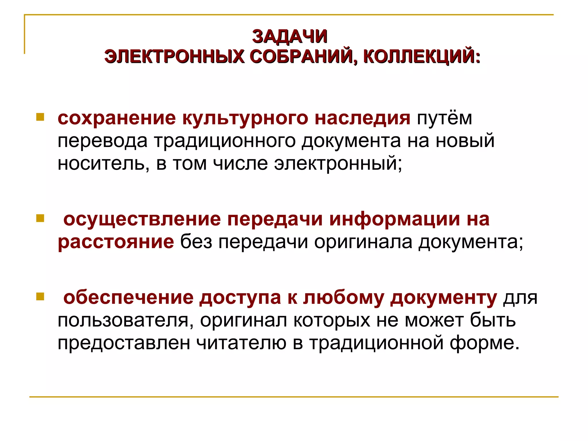 ЗАДАЧИ  ЭЛЕКТРОННЫХ СОБРАНИЙ, КОЛЛЕКЦИЙ: сохранение культурного наследия  путём перевода традиционного документа на новый носитель, в том числе электронный; осуществление передачи информации на расстояние  без передачи оригинала документа; обеспечение доступа к любому документу  для пользователя, оригинал которых не может быть предоставлен читателю в традиционной форме. 