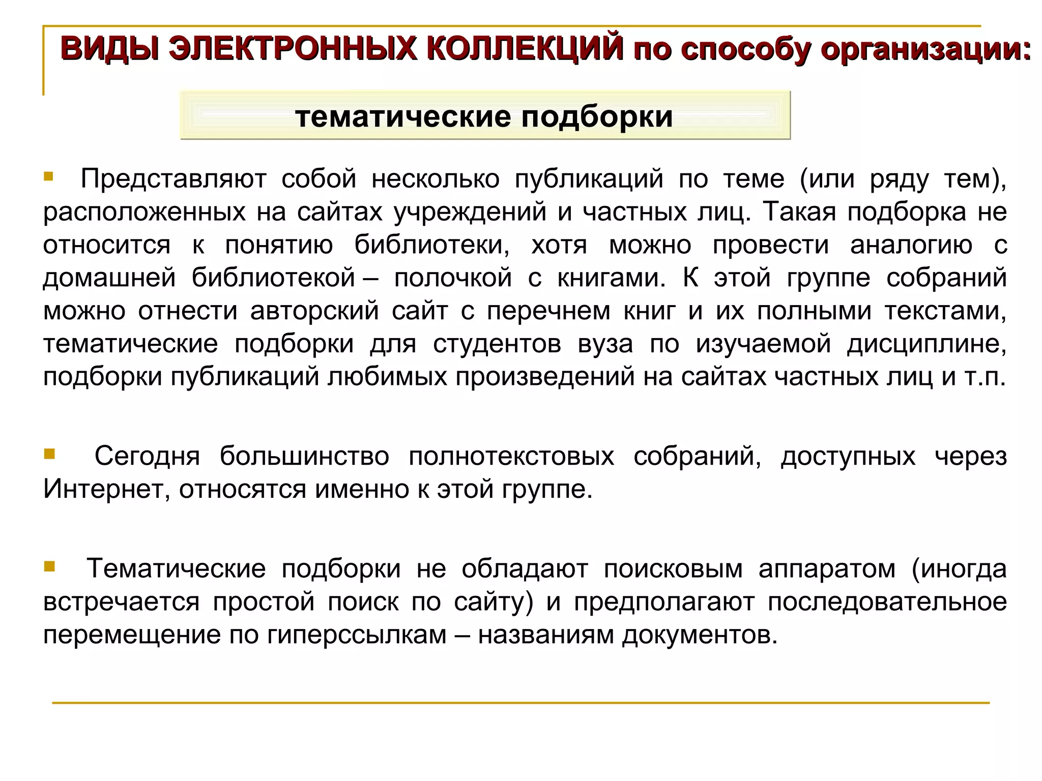 ВИДЫ ЭЛЕКТРОННЫХ КОЛЛЕКЦИЙ по способу организации: тематические подборки Представляют собой несколько публикаций по теме (или ряду тем), расположенных на сайтах учреждений и частных лиц. Такая подборка не относится к понятию библиотеки, хотя можно провести аналогию с домашней библиотекой – полочкой с книгами. К этой группе собраний можно отнести авторский сайт с перечнем книг и их полными текстами, тематические подборки для студентов вуза по изучаемой дисциплине, подборки публикаций любимых произведений на сайтах частных лиц и т.п. Сегодня большинство полнотекстовых собраний, доступных через Интернет, относятся именно к этой группе. Тематические подборки не обладают поисковым аппаратом (иногда встречается простой поиск по сайту) и предполагают последовательное перемещение по гиперссылкам – названиям документов. 
