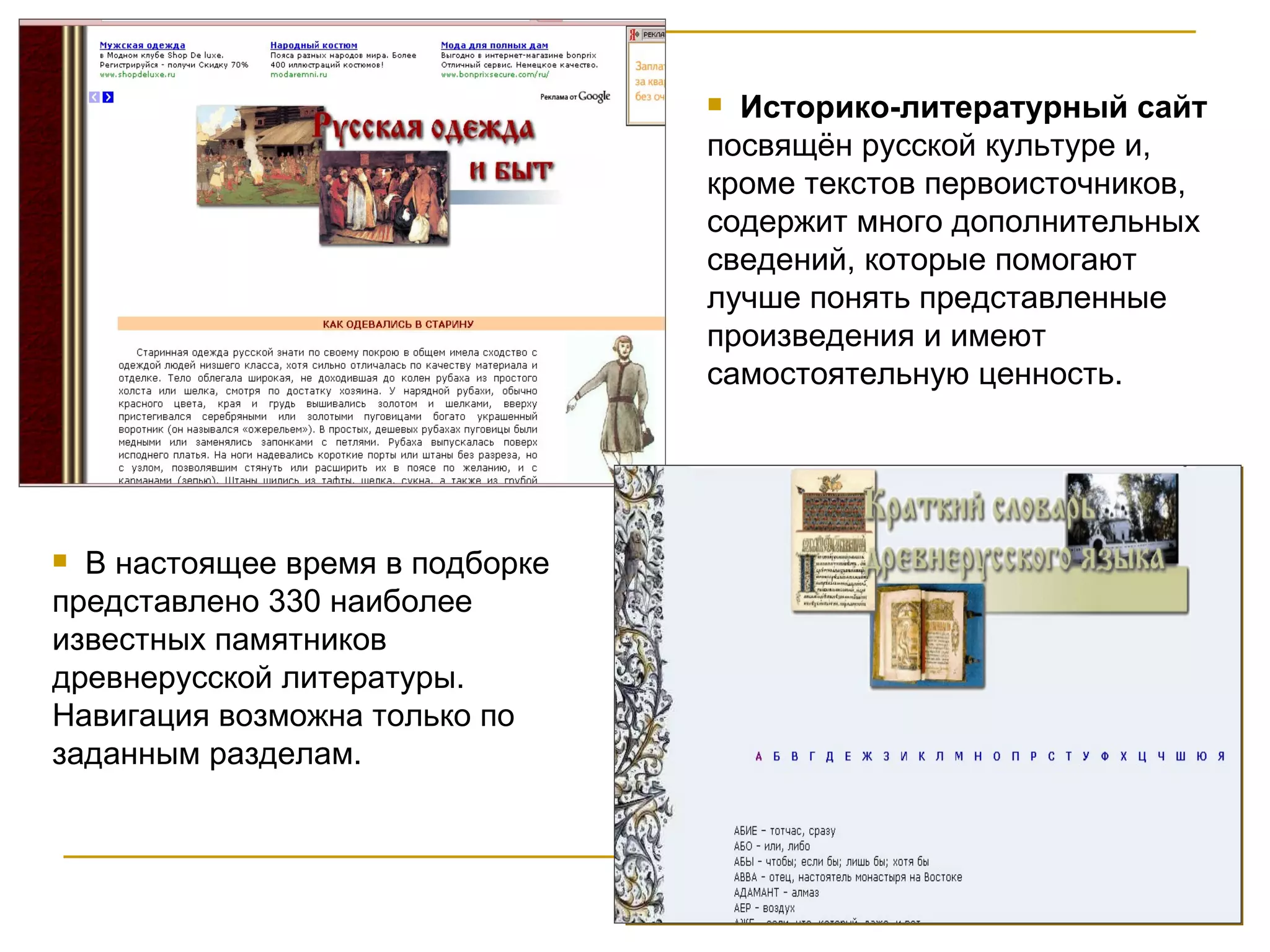 Историко-литературный сайт  посвящён русской культуре и, кроме текстов первоисточников, содержит много дополнительных сведений, которые помогают лучше понять представленные произведения и имеют самостоятельную ценность.  В настоящее время в подборке представлено 330 наиболее известных памятников древнерусской литературы. Навигация возможна только по заданным разделам. 