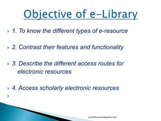  1. To know the different types of e-resource
 2. Contrast their features and functionality
 3. Describe the different access routes for
electronic resources
 4. Access scholarly electronic resources

sunillibrarrian@yahoo.com
 