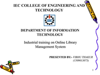 1
PRESENTED BY:- VIBHU THAKUR
(1509013075)
DEPARTMENT OF INFORMATION
TECHNOLOGY
IEC COLLEGE OF ENGINEERING AND
TECHNOLOGY
Industrial training on Online Library
Management System
 