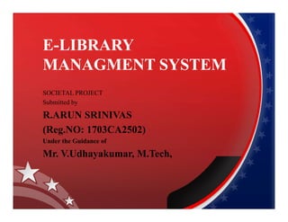 E-LIBRARY
MANAGMENT SYSTEM
SOCIETAL PROJECT
Submitted by
R.ARUN SRINIVASR.ARUN SRINIVAS
(Reg.NO: 1703CA2502)
Under the Guidance of
Mr. V.Udhayakumar, M.Tech,
 