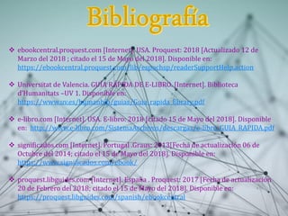  ebookcentral.proquest.com [Internet]. USA. Proquest: 2018 [Actualizado 12 de
Marzo del 2018 ; citado el 15 de Mayo del 2018]. Disponible en:
https://ebookcentral.proquest.com/lib/espochsp/readerSupportHelp.action
 Universitat de Valencia. GUÍA RÁPIDA DE E-LIBRO. [Internet]. Biblioteca
d’Humanitats –UV 1. Disponible en:
https://www.uv.es/humanbib/guias/Guia_rapida_Ebrary.pdf
 e-libro.com [Internet]. USA. E-libro: 2018 [citado 15 de Mayo del 2018]. Disponible
en: http://www.e-libro.com/SistemaArchivos/descargas/e-libro_GUIA_RAPIDA.pdf
 significados.com [Internet]. Portugal .Graus: 2013Fecha de actualización 06 de
Octubre del 2014; citado el 15 de Mayo del 2018. Disponible en:
https://www.significados.com/ebook/
 proquest.libguides.com [Internet]. España . Proquest: 2017 Fecha de actualización
20 de Febrero del 2018; citado el 15 de Mayo del 2018. Disponible en:
https://proquest.libguides.com/spanish/ebookcentral
 
