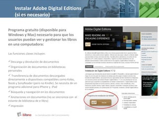 Instalar Adobe Digital Editions
     (si es necesario)

Programa gratuito (disponible para
Windows y Mac) necesario para que los
usuarios puedan ver y gestionar los libros
en una computadora:

Las funciones claves incluyen:

Descarga y devolución de documentos
Organización de documentos en bibliotecas
personales
 Transferencia de documentos descargados
directamente a dispositivos compatibles como Kobo,
Nook y SonyReader (pero no Kindle). Se necesita de un
programa adicional para iPhone y iPad
Búsqueda y navegación en los documentos
Anotaciones en documentos (no se sincroniza con el
estante de biblioteca de e-libro)
Impresión
 