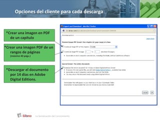 Opciones del cliente para cada descarga


 *Crear una imagen en PDF
   de un capítulo

*Crear una imagen PDF de un
   rangos de páginas
   (máximo 40 págs.)




 *Descargar el documento
   por 14 días en Adobe
   Digital Editions.
 
