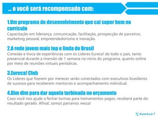 ... e você será recompensado com:
1.Um programa de desenvolvimento que cai super bem no
currículo
Capacitação em liderança, comunicação, facilitação, prospecção de parceiros,
marketing pessoal, empreendedorismo e inovação.

2.A rede jovem mais top e linda do Brasil
Conexão e troca de experiências com os Líderes Eureca! de todo o país, tanto
presencial durante a imersão de 1 semana no início do programa, quanto online
por meio de reuniões virtuais periódicas.

3.Eureca! Club
Os Líderes que fizerem por merecer serão conectados com executivos brasileiros
de sucesso para receberem mentorias e acompanhamento individual.

4.Dim dim para dar aquela turbinada no orçamento
Caso você nos ajude a fechar turmas para treinamentos pagos, receberá parte do
resultado gerado. Afinal, somos parceiros nessa!

 