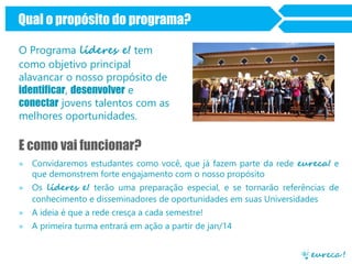 Qual o propósito do programa?
Journey
O Programa líderes e! tem
como objetivo principal
alavancar o nosso propósito de
identificar, desenvolver e
conectar jovens talentos com as
melhores oportunidades.

E como vai funcionar?
» Convidaremos estudantes como você, que já fazem parte da rede eureca! e
que demonstrem forte engajamento com o nosso propósito
» Os líderes e! terão uma preparação especial, e se tornarão referências de
conhecimento e disseminadores de oportunidades em suas Universidades

» A ideia é que a rede cresça a cada semestre!
» A primeira turma entrará em ação a partir de jan/14

 