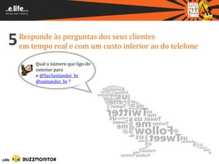 5   Responde às perguntas dos seus clientes
    em tempo real e com um custo inferior ao do telefone

        Qual o número que ligo do
        exterior para
        o @SacSantander_br
        @santander_br ?
 