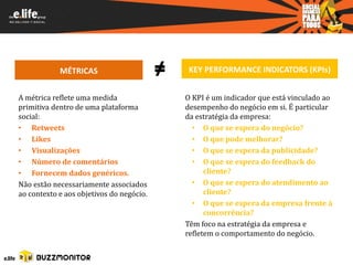 MÉTRICAS                      ≠    KEY PERFORMANCE INDICATORS (KPIs)


A métrica reflete uma medida                  O KPI é um indicador que está vinculado ao
primitiva dentro de uma plataforma            desempenho do negócio em si. É particular
social:                                       da estratégia da empresa:
• Retweets                                      • O que se espera do negócio?
• Likes                                         • O que pode melhorar?
• Visualizações                                 • O que se espera da publicidade?
• Número de comentários                         • O que se espera do feedback do
• Fornecem dados genéricos.                         cliente?
Não estão necessariamente associados            • O que se espera do atendimento ao
ao contexto e aos objetivos do negócio.             cliente?
                                                • O que se espera da empresa frente à
                                                    concorrência?
                                              Têm foco na estratégia da empresa e
                                              refletem o comportamento do negócio.
 