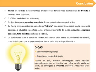 Conclusões
   Lisboa foi a cidade mais comentada em relação ao tema devido às mudanças no trânsito e
    manifestações ocorridas;
 O público Feminino foi o mais ativo;
 Os dias da semana segunda e sexta-feira, foram mais citados nas publicações.
 De forma geral, percebemos que o tema “Trânsito” está presente na social media e que está
    associado a situações específicas como: o fluxo de aumento de carros atribuído ao regresso
    das aulas, falta de estacionamento e o stress.
 Os condutores usam o canal do Twitter para alertar onde estão os problemas de trânsito,
    contribuindo para que as pessoas evitem passar pelas vias mais problemáticas.

                                  DICAS
                                   Conduzir com segurança
                                   Respeitar as regras de trânsito

                                  Antes de sair, procurar informações sobre possíveis
                                  congestionamentos no trânsito nas redes sociais, avaliando
                                  assim, as condições e evitando situações stressantes para
                                  todos.
 
