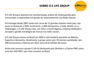 SOBRE O E.LIFE GROUP

O E.Life Group é pioneiro em monitorização, análise de media gerada pelo
consumidor e especialista em gestão de relacionamento nas Redes Sociais.

Em Portugal desde 2007 conta com cerca de 15 grandes clientes neste país, nos
quais se destacam a ZON, Continente, a ANA Aeroportos, a Galp, Nestlé, ou a
Volkswagen, o E.Life Group criou, em 2012, a Social Agency, empresa dedicada à
ativação e gestão estratégica de marcas nas redes sociais.

O E.Life Group nasceu no Brasil em 2004 e está também presente no México,
Espanha e Alemanha. Atualmente o grupo conta com 70 clientes worldwide, tem
200 funcionários e faturou em 2011 cerca de 8 milhões de euros.

Ainda esta semana o grupo E.Life foi destacado pela Deloitte e a Exame PME como
uma das 250 PME’s que mais crescem no Brasil.
 