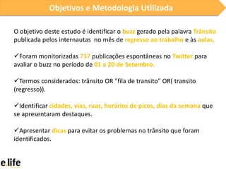 Objetivos e Metodologia Utilizada

O objetivo deste estudo é identificar o buzz gerado pela palavra Trânsito
publicada pelos internautas no mês de regresso ao trabalho e às aulas.

Foram monitorizadas 737 publicações espontâneas no Twitter para
avaliar o buzz no período de 01 a 20 de Setembro.

Termos considerados: trânsito OR "fila de transito" OR( transito
(regresso)).

Identificar cidades, vias, ruas, horários de picos, dias da semana que
se apresentaram destaques.

Apresentar dicas para evitar os problemas no trânsito que foram
identificados.
 