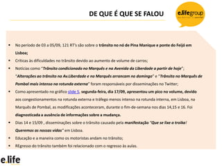 DE QUE É QUE SE FALOU



   No período de 03 a 05/09, 121 RT’s são sobre o trânsito no nó de Pina Manique e ponte do Feijó em
    Lisboa;
   Críticas às dificuldades no trânsito devido ao aumento de volume de carros;
   Notícias como “Trânsito condicionado no Marquês e na Avenida da Liberdade a partir de hoje”;
    “Alterações ao trânsito na Av.Liberdade e no Marquês arrancam no domingo” e “Trânsito no Marquês de
    Pombal mais intenso na rotunda externa” foram responsáveis por disseminações no Twitter;
   Como apresentado no gráfico slide 5, segunda-feira, dia 17/09, apresentou um pico no volume, devido
    aos congestionamentos na rotunda externa e tráfego menos intenso na rotunda interna, em Lisboa, na
    Marquês de Pombal, as modificações aconteceram, durante o fim-de-semana nos dias 14,15 e 16. Foi
    diagnosticada a ausência de informações sobre a mudança.
   Dias 14 e 15/09 , disseminações sobre o trânsito causado pela manifestação “Que se lixe a troika!
    Queremos as nossas vidas” em Lisboa.
   Educação e a maneira como os motoristas andam no trânsito;
   REgresso do trânsito também foi relacionado com o regresso às aulas.
 
