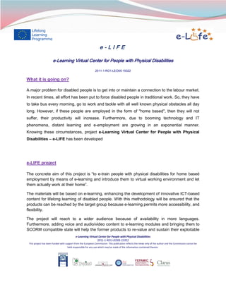e-LIFE
e-Learning Virtual Center for People with Physical Disabilities
2011-1-RO1-LEO05-15322

What it is going on?
A major problem for disabled people is to get into or maintain a connection to the labour market.
In recent times, all effort has been put to force disabled people in traditional work. So, they have
to take bus every morning, go to work and tackle with all well known physical obstacles all day
long. However, if these people are employed in the form of "home based", then they will not
suffer, their productivity will increase. Furthermore, due to booming technology and IT
phenomena, distant learning and e-employment are growing in an exponential manner.
Knowing these circumstances, project e-Learning Virtual Center for People with Physical
Disabilities – e-LIFE has been developed

e-LIFE project
The concrete aim of this project is “to e-train people with physical disabilities for home based
employment by means of e-learning and introduce them to virtual working environment and let
them actually work at their home”.
The materials will be based on e-learning, enhancing the development of innovative ICT-based
content for lifelong learning of disabled people. With this methodology will be ensured that the
products can be reached by the target group because e-learning permits more accessibility, and
flexibility.
The project will reach to a wider audience because of availability in more languages.
Furthermore, adding voice and audio/video content to e-learning modules and bringing them to
SCORM compatible state will help the former products to re-value and sustain their exploitable
e-Learning Virtual Center for People with Physical Disabilities
2011-1-RO1-LEO05-15322
This project has been funded with support from the European Commission. This publication reflects the views only of the author and the Commission cannot be
held responsible for any use which may be made of the information contained therein.

 