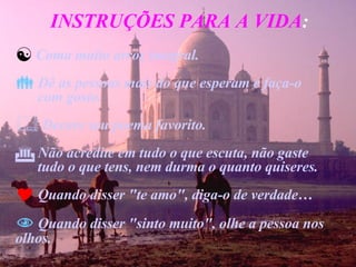 INSTRUÇÕES PARA A VIDA : Coma muito arroz integral. Dê as pessoas mais do que esperam e faça-o  com gosto. Decore seu poema favorito. Não acredite em tudo o que escuta, não gaste  tudo o que tens, nem durma o quanto quiseres. Quando disser "te amo", diga-o de verdade… Quando disser "sinto muito", olhe a pessoa nos olhos. 