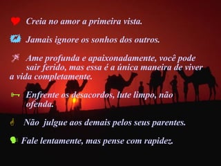 Creia no amor a primeira vista. Jamais ignore os sonhos dos outros. Ame profunda e apaixonadamente, você pode  sair ferido, mas essa é a única maneira de viver  a vida completamente.  Enfrente os desacordos, lute limpo, não  ofenda. Não  julgue aos demais pelos seus parentes. Fale lentamente, mas pense com rapidez. 