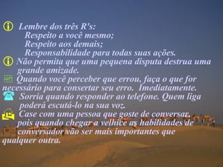 Lembre dos três R's:  Respeito a você mesmo;  Respeito aos demais; Responsabilidade para todas suas ações. Não permita que uma pequena disputa destrua uma grande amizade. Quando você perceber que errou, faça o que for  necessário para consertar seu erro.  Imediatamente. Sorria quando responder ao telefone. Quem liga   poderá escutá-lo na sua voz. Case com uma pessoa que goste de conversar,    pois quando chegar a velhice as habilidades de  conversador vão ser mais importantes que  qualquer outra. 