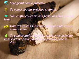 Seja gentil com o planeta.... Se ocupe de seus próprios assuntos. Não confie em quem não fecha os olhos quando  beija. Uma vez ao ano visite algum lugar onde nunca  tenha estado. Se ganhas muito dinheiro, ajuda o teu próximo.  Essa é a maior satisfação que a fortuna pode te  dar. 