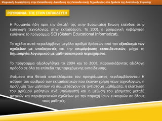 Ψηφιακές Δυνατότητες στην Εκπαίδευση: Διείσδυση της Εκπαιδευτικής Τεχνολογίας στα Σχολεία της Ανατολικής Ευρώπης
ΡΟΥΜΑΝΙΑ: ΤΠΕ ΣΤΗΝ ΕΚΠΑΙΔΕΥΣΗ
Η Ρουμανία ήδη πριν την ένταξή της στην Ευρωπαϊκή Ένωση επένδυε στην
εισαγωγή τεχνολογίας στην εκπαίδευση. Το 2001 η ρουμανική κυβέρνηση
εισήγαγε το πρόγραμμα SEI (Sistem Educational Informatizat).
Το σχέδιο αυτό περιελάμβανε μεγάλο αριθμό δράσεων από τον εξοπλισμό των
σχολείων με υπολογιστές και την επιμόρφωση εκπαιδευτικών, μέχρι τη
δημιουργία λογισμικού με μαθητοκεντρικό περιεχόμενο.
Το πρόγραμμα αξιολογήθηκε το 2004 και το 2008, παρουσιάζοντας αξιόλογη
πρόοδο σε όλα τα επίπεδα της παρεχόμενης εκπαίδευσης.
Ανάμεσα στα θετικά αποτελέσματα του προγράμματος περιλαμβάνονται: Η
αύξηση του αριθμού των εκπαιδευτικών που έκαναν χρήση νέων τεχνολογιών, η
προθυμία των μαθητών να συμμετάσχουν σε αντίστοιχα μαθήματα, η ελάττωση
του αριθμού μαθητών ανά υπολογιστή και η μείωση του χάσματος μεταξύ
αστικών και περιφερειακών σχολείων με την παροχή ίσων ευκαιριών σε όλους
τους μαθητές.
 