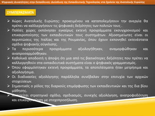 Ψηφιακές Δυνατότητες στην Εκπαίδευση: Διείσδυση της Εκπαιδευτικής Τεχνολογίας στα Σχολεία της Ανατολικής Ευρώπης
ΣΥΜΠΕΡΑΣΜΑΤΑ
 Χώρες Ανατολικής Ευρώπης: προκειμένου να καταπολεμήσουν την ανεργία θα
πρέπει να καλλιεργήσουν τις ψηφιακές δεξιότητες των πολιτών τους .
 Πολλές χώρες εκπόνησαν εγκαίρως εκτενή προγράμματα εκσυγχρονισμού και
επικαιροποίησης των εκπαιδευτικών τους συστημάτων. Αξιοσημείωτες είναι οι
περιπτώσεις της Ιταλίας και της Ρουμανίας, όπου έχουν εκπονηθεί εκτενέστατα
σχέδια ψηφιακής σύγκλισης.
 Τα περισσότερα προγράμματα αξιολογήθηκαν, αναμορφώθηκαν και
αναπροσαρμόσθηκαν.
 Καθολικά αποδεκτή η άποψη ότι μια από τις βασικότερες δεξιότητες που πρέπει να
καλλιεργηθούν στα εκπαιδευτικά συστήματα είναι ο ψηφιακός γραμματισμός.
 Όπου εφαρμόστηκαν εκτενή προγράμματα, τα αποτελέσματα ήταν μετρήσιμα και
αξιολογήσιμα.
 Οι διαδικασίες αξιολόγησης παράλληλα συνέβαλαν στην επιτυχία των αρχικών
στοχεύσεων.
 Σημαντικός ο ρόλος της διαρκούς επιμόρφωσης των εκπαιδευτικών και της δια βίου
μάθησης.
 Απαιτείται στρατηγικό σχέδιο, σχεδιασμός, συνεχής αξιολόγηση, ανατροφοδότηση
και επικαιροποίηση με στοχοπροσήλωση.
 