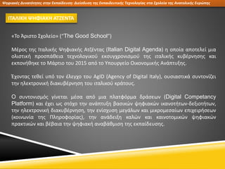 Ψηφιακές Δυνατότητες στην Εκπαίδευση: Διείσδυση της Εκπαιδευτικής Τεχνολογίας στα Σχολεία της Ανατολικής Ευρώπης
ΙΤΑΛΙΚΗ ΨΗΦΙΑΚΗ ΑΤΖΕΝΤΑ
«Το Άριστο Σχολείο» (“The Good School”)
Μέρος της Ιταλικής Ψηφιακής Ατζέντας (Italian Digital Agenda) η οποία αποτελεί μια
ολιστική προσπάθεια τεχνολογικού εκσυγχρονισμού της ιταλικής κυβέρνησης και
εκπονήθηκε το Μάρτιο του 2015 από το Υπουργείο Οικονομικής Ανάπτυξης.
Έχοντας τεθεί υπό τον έλεγχο του AgID (Agency of Digital Italy), ουσιαστικά συντονίζει
την ηλεκτρονική διακυβέρνηση του ιταλικού κράτους.
O συντονισμός γίνεται μέσα από μια πλατφόρμα δράσεων (Digital Competancy
Platform) και έχει ως στόχο την ανάπτυξη βασικών ψηφιακών ικανοτήτων-δεξιοτήτων,
την ηλεκτρονική διακυβέρνηση, την ενίσχυση μεγάλων και μικρομεσαίων επιχειρήσεων
(κοινωνία της Πληροφορίας), την ανάδειξη καλών και καινοτομικών ψηφιακών
πρακτικών και βέβαια την ψηφιακή αναβάθμιση της εκπαίδευσης.
 
