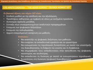Ψηφιακές Δυνατότητες στην Εκπαίδευση: Διείσδυση της Εκπαιδευτικής Τεχνολογίας στα Σχολεία της Ανατολικής Ευρώπης
«ΤΟ ΑΡΙΣΤΟ ΣΧΟΛΕΙΟ» - “THE GOOD SCHOOL”. ΙΤΑΛΙΚΟΣ ΝΟΜΟΣ 107
Οι βασικοί άξονες του νόμου 107 είναι:
• Σύνδεση μισθού με την απόδοση και την αξιολόγηση.
• Προσλήψεις καθηγητών, με έμφαση σε νέους με αυξημένα προσόντα.
• Αυτονομία σχολικής μονάδας.
• Σύνταξη νέων επικαιροποιημένων αναλυτικών προγραμμάτων.
• Ενίσχυση των ψηφιακών δεξιοτήτων.
• Ενίσχυση της πολυγλωσσίας.
• Αρχική επαγγελματική κατάρτιση για μαθητές.
Επιδιώκει:
• Να αναπτύξει τις ψηφιακές δεξιότητες των μαθητών.
• Να ενισχύσει τα εκπαιδευτικά εργαλεία και τα εργαστήρια.
• Να ενσωματώσει τις τεχνολογικές δυνατότητες με σκοπό την υποστήριξη
της διακυβέρνησης, τη διάχυση της γνώσης και τη διαφάνεια.
• Να επιμορφώσει τους εκπαιδευτικούς στην κατεύθυνση της ψηφιακής
καινοτομίας και κουλτούρας.
• Να εκπαιδεύσει τη διοίκηση με σκοπό να ενσωματώσουν τεχνολογικές
δυνατότητες στη διοίκηση (ψηφιακή διακυβέρνηση).
 