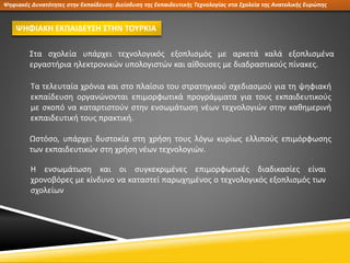 Ψηφιακές Δυνατότητες στην Εκπαίδευση: Διείσδυση της Εκπαιδευτικής Τεχνολογίας στα Σχολεία της Ανατολικής Ευρώπης
ΨΗΦΙΑΚΗ ΕΚΠΑΙΔΕΥΣΗ ΣΤΗΝ ΤΟΥΡΚΙΑ
Στα σχολεία υπάρχει τεχνολογικός εξοπλισμός με αρκετά καλά εξοπλισμένα
εργαστήρια ηλεκτρονικών υπολογιστών και αίθουσες με διαδραστικούς πίνακες.
Ωστόσο, υπάρχει δυστοκία στη χρήση τους λόγω κυρίως ελλιπούς επιμόρφωσης
των εκπαιδευτικών στη χρήση νέων τεχνολογιών.
Τα τελευταία χρόνια και στο πλαίσιο του στρατηγικού σχεδιασμού για τη ψηφιακή
εκπαίδευση οργανώνονται επιμορφωτικά προγράμματα για τους εκπαιδευτικούς
με σκοπό να καταρτιστούν στην ενσωμάτωση νέων τεχνολογιών στην καθημερινή
εκπαιδευτική τους πρακτική.
Η ενσωμάτωση και οι συγκεκριμένες επιμορφωτικές διαδικασίες είναι
χρονοβόρες με κίνδυνο να καταστεί παρωχημένος ο τεχνολογικός εξοπλισμός των
σχολείων
 