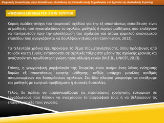 Ψηφιακές Δυνατότητες στην Εκπαίδευση: Διείσδυση της Εκπαιδευτικής Τεχνολογίας στα Σχολεία της Ανατολικής Ευρώπης
ΨΗΦΙΑΚΗ ΕΚΠΑΙΔΕΥΣΗ ΣΤΗΝ ΤΟΥΡΚΙΑ
Κύριες ομάδες-στόχοι του τουρκικού σχεδίου για την εξ αποστάσεως εκπαίδευση είναι
οι μαθητές που εγκαταλείπουν το σχολείο, μαθητές ή κυρίως μαθήτριες που επιλέγουν
να παντρευτούν πριν την ολοκλήρωση του σχολείου και άτομα χαμηλού οικονομικού
επιπέδου που αναγκάζονται να δουλέψουν (European Commission, 2012).
Τα τελευταία χρόνια έχει προκύψει το θέμα της μετανάστευσης, όπου πρόσφυγες από
το Ιράκ και τη Συρία, εντάσσονται σε σχολικές τάξεις στο μέσον της σχολικής χρονιάς και
αναζητούν την πρωθύστερη γνώση προς κάλυψη κενών (M.E.B., UNICEF, 2013).
Επίσης, η γεωγραφική μορφολογία της Τουρκίας είναι ακόμα ένας λόγος ενίσχυσης
δομών εξ αποστάσεως κινητής μάθησης, καθώς υπάρχει μεγάλος αριθμός
απομονωμένων και δυσπρόσιτων σχολείων. Στο ίδιο πλαίσιο μπορούμε να εντάξουμε
και μαθητές με κινητικά προβλήματα ή φυσικές δυσκολίες.
Τέλος, δε πρέπει να παραγνωρίζουμε τις περιπτώσεις χορήγησης ευκαιριών σε
εργαζόμενους που θέλουν να ενισχύσουν το βιογραφικό τους ή να βελτιώσουν τις
επαγγελματικές τους γνώσεις.
 