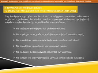 Ψηφιακές Δυνατότητες στην Εκπαίδευση: Διείσδυση της Εκπαιδευτικής Τεχνολογίας στα Σχολεία της Ανατολικής Ευρώπης
Η ΒΟΥΛΓΑΡΙΑ ΣΤΗ ΨΗΦΙΑΚΗ ΕΠΟΧΗ:
ΤΟ ΣΧΕΔΙΟ ΓΙΑ ΤΗΝ ΕΙΣΑΓΩΓΗ ΤΩΝ ΤΠΕ ΣΤΗΝ ΕΚΠΑΙΔΕΥΣΗ (2014-2020)
Στη Βουλγαρία έχει γίνει αποδεκτό ότι οι σύγχρονες κοινωνίες καθίστανται
ταχύτατα τεχνολογικές. Στο πλαίσιο αυτό το στρατηγικό πλάνο για την ψηφιακή
σύγκλιση στη Βουλγαρία έχει τις ακόλουθες προτεραιότητες:
 Να εγείρει το ενδιαφέρον των μαθητών στις ΤΠΕ.
 Να παράσχει στους μαθητές πρόσβαση σε υψηλού επιπέδου πηγές.
 Να προωθήσει τη δημιουργία ψηφιακού εκπαιδευτικού υλικού.
 Να προωθήσει τη διάδραση και την κριτική σκέψη.
 Να ενισχύσει τις τεχνολογικές δεξιότητες των μαθητών.
 Να εισάγει ένα εκσυγχρονισμένο μοντέλο εκπαιδευτικής διοίκησης.
 