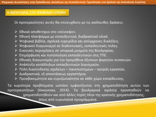 Ψηφιακές Δυνατότητες στην Εκπαίδευση: Διείσδυση της Εκπαιδευτικής Τεχνολογίας στα Σχολεία της Ανατολικής Ευρώπης
Η ΒΟΥΛΓΑΡΙΑ ΣΤΗ ΨΗΦΙΑΚΗ ΕΠΟΧΗ
Οι προτεραιότητες αυτές θα επιτευχθούν με τις ακόλουθες δράσεις:
 Εθνικό αποθετήριο στο «σύννεφο».
 Εθνική πλατφόρμα με εκπαιδευτικό, διαδραστικό υλικό.
 Ψηφιακά βιβλία, σχολικά εγχειρίδια και ασύγχρονες διαλέξεις.
 Ψηφιακοί διαγωνισμοί σε διαδικτυακές, εκπαιδευτικές πύλες.
 Εικονικές περιηγήσεις σε ιστορικά μνημεία της Βουλγαρίας.
 Επιμόρφωση και πιστοποίηση εκπαιδευτικών στις ΤΠΕ.
 Εθνικός διαγωνισμός για την προμήθεια έξυπνων φορητών συσκευών.
 Ανάπτυξη κατάλληλων εκπαιδευτικών λογισμικών.
 Πύλη διασύνδεσης σχολείων – πανεπιστημίων – αγοράς εργασίας.
 Διαδραστικά, εξ αποστάσεως εργαστήρια.
 Προσβασιμότητα και ευρυζωνικότητα σε κάθε χώρο εκπαίδευσης.
Τα κυριότερα προβλήματα ωστόσο εμφανίζονται στη χρηματοδότηση αυτών των
προτεραιοτήτων (Николова, 2014). Τα βουλγαρικά σχολεία προσπαθούν να
χρηματοδοτηθούν και από άλλες πηγές πλην της κρατικής χρηματοδότησης,
όπως από ευρωπαϊκά προγράμματα.
 