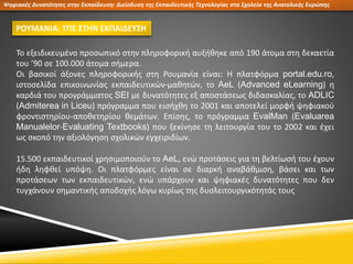 Ψηφιακές Δυνατότητες στην Εκπαίδευση: Διείσδυση της Εκπαιδευτικής Τεχνολογίας στα Σχολεία της Ανατολικής Ευρώπης
ΡΟΥΜΑΝΙΑ: ΤΠΕ ΣΤΗΝ ΕΚΠΑΙΔΕΥΣΗ
Το εξειδικευμένο προσωπικό στην πληροφορική αυξήθηκε από 190 άτομα στη δεκαετία
του ’90 σε 100.000 άτομα σήμερα.
Οι βασικοί άξονες πληροφορικής στη Ρουμανία είναι: Η πλατφόρμα portal.edu.ro,
ιστοσελίδα επικοινωνίας εκπαιδευτικών-μαθητών, το AeL (Advanced eLearning) η
καρδιά του προγράμματος SEI με δυνατότητες εξ αποστάσεως διδασκαλίας, το ADLIC
(Admiterea in Liceu) πρόγραμμα που εισήχθη το 2001 και αποτελεί μορφή ψηφιακού
φροντιστηρίου-αποθετηρίου θεμάτων. Επίσης, το πρόγραμμα EvalMan (Evaluarea
Manualelor-Evaluating Textbooks) που ξεκίνησε τη λειτουργία του το 2002 και έχει
ως σκοπό την αξιολόγηση σχολικών εγχειριδίων.
15.500 εκπαιδευτικοί χρησιμοποιούν το AeL, ενώ προτάσεις για τη βελτίωσή του έχουν
ήδη ληφθεί υπόψη. Οι πλατφόρμες είναι σε διαρκή αναβάθμιση, βάσει και των
προτάσεων των εκπαιδευτικών, ενώ υπάρχουν και ψηφιακές δυνατότητες που δεν
τυγχάνουν σημαντικής αποδοχής λόγω κυρίως της δυσλειτουργικότητάς τους
 
