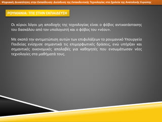 Ψηφιακές Δυνατότητες στην Εκπαίδευση: Διείσδυση της Εκπαιδευτικής Τεχνολογίας στα Σχολεία της Ανατολικής Ευρώπης
ΡΟΥΜΑΝΙΑ: ΤΠΕ ΣΤΗΝ ΕΚΠΑΙΔΕΥΣΗ
Οι κύριοι λόγοι μη αποδοχής της τεχνολογίας είναι ο φόβος αντικατάστασης
του δασκάλου από τον υπολογιστή και ο φόβος του «νέου».
Με σκοπό την αντιμετώπιση αυτών των επιφυλάξεων το ρουμανικό Υπουργείο
Παιδείας ενίσχυσε σημαντικά τις επιμορφωτικές δράσεις, ενώ υπήρξαν και
σημαντικές οικονομικές απολαβές για καθηγητές που ενσωμάτωσαν νέες
τεχνολογίες στα μαθήματά τους.
 