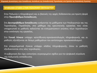 Ψηφιακές Δυνατότητες στην Εκπαίδευση: Διείσδυση της Εκπαιδευτικής Τεχνολογίας στα Σχολεία της Ανατολικής Ευρώπης
ΨΗΦΙΑΚΗ ΕΠΟΧΗ ΣΤΗΝ ΠΟΛΩΝΙΚΗ ΕΚΠΑΙΔΕΥΣΗ
Στην Πολωνία η πληροφορική και οι βασικές της αρχές διδάσκονται για πρώτη φορά
στην Πρωτοβάθμια Εκπαίδευση.
Στη Δευτεροβάθμια Εκπαίδευση εισάγονται τα μαθήματα των Υπολογιστών και της
Τεχνολογίας. Παράλληλα, στο μάθημα της ερευνητικής εργασίας που είναι
υποχρεωτικό οι μαθητές καλούνται να ενσωματώσουν γνώσεις νέων τεχνολογιών
στην εκπόνηση της εργασίας.
Στο Γενικό Λύκειο υπάρχει κατεύθυνση-προσανατολισμός πληροφορικής και οι
μαθητές εξετάζονται σε δέσμη μαθημάτων του αντίστοιχου προσανατολισμού.
Στα επαγγελματικά Λύκεια υπάρχει κλάδος πληροφορικής, όπου οι μαθητές
εξειδικεύονται στις νέες τεχνολογίες.
Η κυβέρνηση δεν έχει εκπονήσει συγκεκριμένο σχέδιο για την ψηφιακή σύγκλιση
της πολωνικής εκπαίδευσης
 