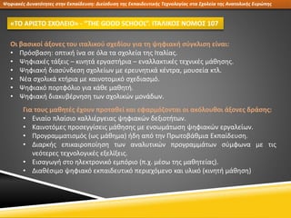 Οι βασικοί άξονες του ιταλικού σχεδίου για τη ψηφιακή σύγκλιση είναι:
• Πρόσβαση: οπτική ίνα σε όλα τα σχολεία της Ιταλίας.
• Ψηφιακές τάξεις – κινητά εργαστήρια – εναλλακτικές τεχνικές μάθησης.
• Ψηφιακή διασύνδεση σχολείων με ερευνητικά κέντρα, μουσεία κτλ.
• Νέα σχολικά κτήρια με καινοτομικό σχεδιασμό.
• Ψηφιακό πορτφόλιο για κάθε μαθητή.
• Ψηφιακή διακυβέρνηση των σχολικών μονάδων.
Ψηφιακές Δυνατότητες στην Εκπαίδευση: Διείσδυση της Εκπαιδευτικής Τεχνολογίας στα Σχολεία της Ανατολικής Ευρώπης
«ΤΟ ΑΡΙΣΤΟ ΣΧΟΛΕΙΟ» - “THE GOOD SCHOOL”. ΙΤΑΛΙΚΟΣ ΝΟΜΟΣ 107
Για τους μαθητές έχουν προταθεί και εφαρμόζονται οι ακόλουθοι άξονες δράσης:
• Ενιαίο πλαίσιο καλλιέργειας ψηφιακών δεξιοτήτων.
• Καινοτόμες προσεγγίσεις μάθησης με ενσωμάτωση ψηφιακών εργαλείων.
• Προγραμματισμός (ως μάθημα) ήδη από την Πρωτοβάθμια Εκπαίδευση.
• Διαρκής επικαιροποίηση των αναλυτικών προγραμμάτων σύμφωνα με τις
νεότερες τεχνολογικές εξελίξεις.
• Εισαγωγή στο ηλεκτρονικό εμπόριο (π.χ. μέσω της μαθητείας).
• Διαθέσιμο ψηφιακό εκπαιδευτικό περιεχόμενο και υλικό (κινητή μάθηση)
 