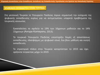 Ψηφιακές Δυνατότητες στην Εκπαίδευση: Διείσδυση της Εκπαιδευτικής Τεχνολογίας στα Σχολεία της Ανατολικής Ευρώπης
ΨΗΦΙΑΚΗ ΕΚΠΑΙΔΕΥΣΗ ΣΤΗΝ ΤΟΥΡΚΙΑ
Στη γειτονική Τουρκία το Υπουργείο Παιδείας έκρινε σημαντική την ενίσχυση της
ψηφιακής εκπαίδευσης κυρίως για να αντιμετωπίσει υπαρκτά προβλήματα της
τουρκικής κοινωνίας
Εγκαταλείπει το σχολείο το 19% των 16χρονων μαθητών και το 14%
15χρονων (Avrupa Komisyonu, 2013).
Το τουρκικό Υπουργείο Παιδείας υποστηρίζει δομές εξ αποστάσεως
εκπαίδευσης, πλατφόρμες με ψηφιακό υλικό, δια βίου μάθηση και κινητή
εκπαίδευση.
Το στρατηγικό πλάνο στην Τουρκία καταρτίστηκε το 2015 και έχει
ορίζοντα τετραετίας μέχρι το 2019.
 
