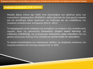 Ψηφιακές Δυνατότητες στην Εκπαίδευση: Διείσδυση της Εκπαιδευτικής Τεχνολογίας στα Σχολεία της Ανατολικής Ευρώπης
ΨΗΦΙΑΚΗ ΕΚΠΑΙΔΕΥΣΗ ΣΤΗΝ ΤΟΥΡΚΙΑ
Μεγάλο βάρος επίσης έχει δοθεί στην εξωστρέφεια των σχολείων μέσω των
ευρωπαϊκών προγραμμάτων ERASMUS+, καθώς φαίνεται ότι είναι χρυσή ευκαιρία
για την ανταλλαγή καλών πρακτικών, τον διεθνισμό και την αναβάθμιση του
τουρκικού εκπαιδευτικού συστήματος (M.E.B., 2011).
Τα προγράμματα αυτά εισήγαγαν και συνεχίζουν να εισάγουν νέες εκπαιδευτικές
τεχνικές, όπως της ερευνητικής διδασκαλίας (project based learning), της
επίβλεψης (mentoring), της συνεργατικής διδασκαλίας (peer education) και της
χρήσης κοινωνικών δικτύων στην εκπαίδευση (social media for education).
Τα πρώτα αποτελέσματα του στρατηγικού σχεδίου της ψηφιακής σύγκλισης στο
τουρκικό εκπαιδευτικό σύστημα αναμένονται το 2019.
 