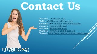 Contact Us
Phone No:- +1-646-503-1192
EMAIL:- info@thecosmeticboxes.com
Facebook:-www.facebook.com/cosmeticboxes/
Instagram:- thecosmeticboxes1
TWITTER:- @thecosmeticbox1
WEBSITE:- www.thecosmeticboxes.com
Pinterest:- https://www.pinterest.com/thecosmeticboxes/
 