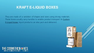 KRAFT E-LIQUID BOXES
They are made of a variation of shapes and sizes using strong materials.
These boxes usually carry handles to enable product transport. In Custom
E-Liquid boxes, liquid products can also pack and delivered.
 