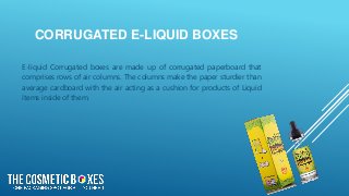 CORRUGATED E-LIQUID BOXES
E-liquid Corrugated boxes are made up of corrugated paperboard that
comprises rows of air columns. The columns make the paper sturdier than
average cardboard with the air acting as a cushion for products of Liquid
items inside of them.
 