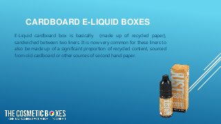 CARDBOARD E-LIQUID BOXES
E-Liquid cardboard box is basically (made up of recycled paper),
sandwiched between two liners. It is now very common for these liners to
also be made up of a significant proportion of recycled content, sourced
from old cardboard or other sources of second hand paper.
 