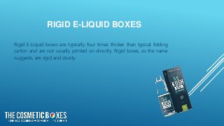 RIGID E-LIQUID BOXES
Rigid E-Liquid boxes are typically four times thicker than typical folding
carton and are not usually printed on directly. Rigid boxes, as the name
suggests, are rigid and sturdy.
 